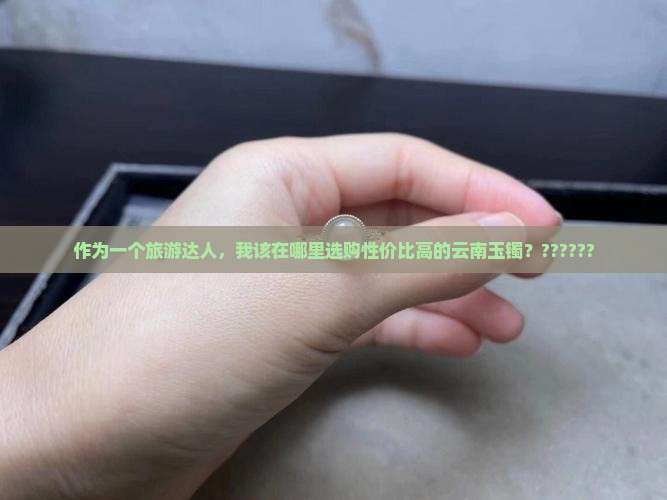 作为一个旅游达人，我该在哪里选购性价比高的云南玉镯？??????