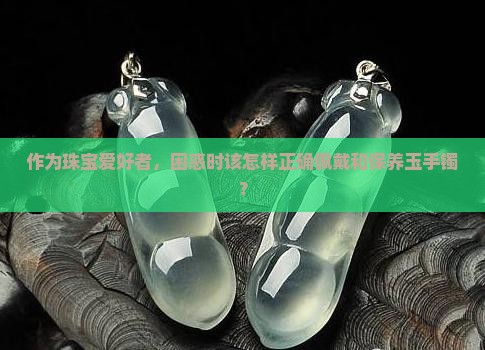 作为珠宝爱好者，困惑时该怎样正确佩戴和保养玉手镯？