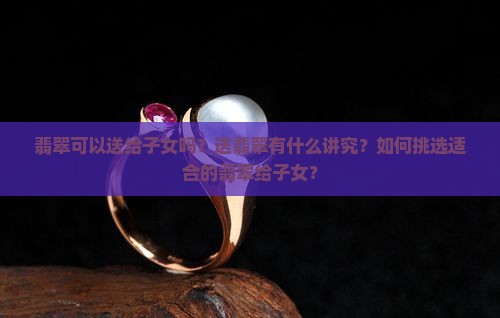 翡翠可以送给子女吗？送翡翠有什么讲究？如何挑选适合的翡翠给子女？