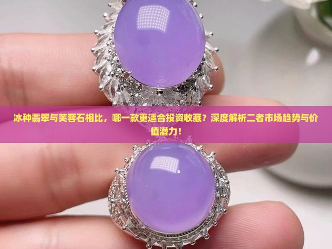 冰种翡翠与芙蓉石相比，哪一款更适合投资收藏？深度解析二者市场趋势与价值潜力！