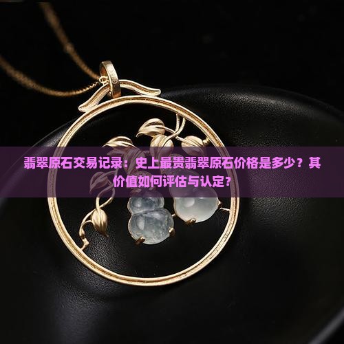 翡翠原石交易记录：史上最贵翡翠原石价格是多少？其价值如何评估与认定？