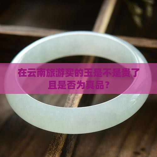 在云南旅游买的玉是不是贵了且是否为真品？