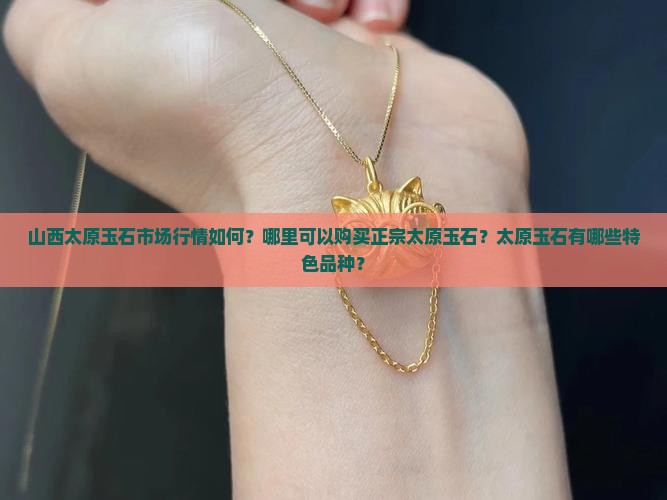 山西太原玉石市场行情如何？哪里可以购买正宗太原玉石？太原玉石有哪些特色品种？