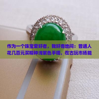 作为一个珠宝爱好者，我好奇地问：普通人花几百元买糯种浅紫色手镯，在古玩市场能值回票价吗？