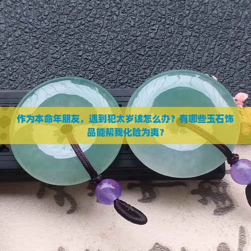 作为本命年朋友，遇到犯太岁该怎么办？有哪些玉石饰品能帮我化险为夷？