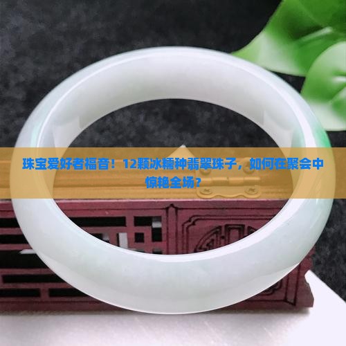 珠宝爱好者福音！12颗冰糯种翡翠珠子，如何在聚会中惊艳全场？