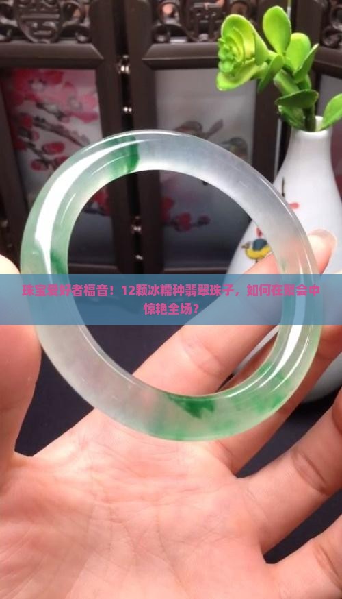 珠宝爱好者福音！12颗冰糯种翡翠珠子，如何在聚会中惊艳全场？
