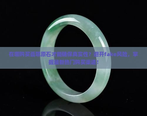 在哪购买翡翠原石才能确保真实性？避开fake风险，掌握最新热门购买渠道！