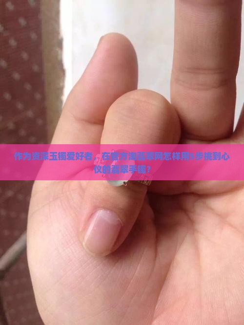 作为资深玉镯爱好者，在官方淘翡翠网怎样用5步挑到心仪的翡翠手镯？