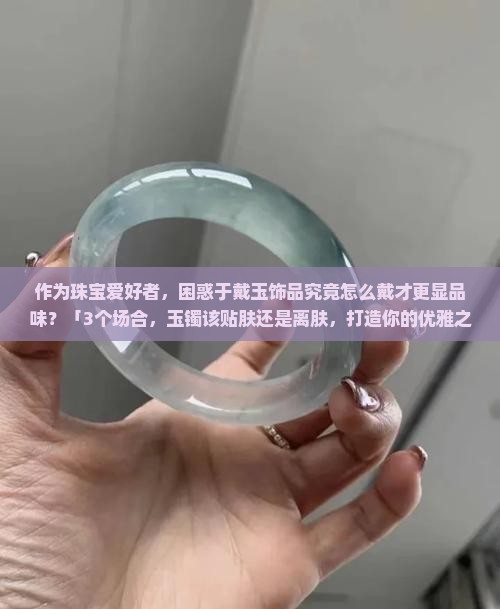 作为珠宝爱好者，困惑于戴玉饰品究竟怎么戴才更显品味？「3个场合，玉镯该贴肤还是离肤，打造你的优雅之谜？」