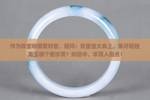 作为珠宝收藏爱好者，疑问：在鉴宝大会上，象牙和独龙玉哪个更珍贵？纠结中，求高人指点！