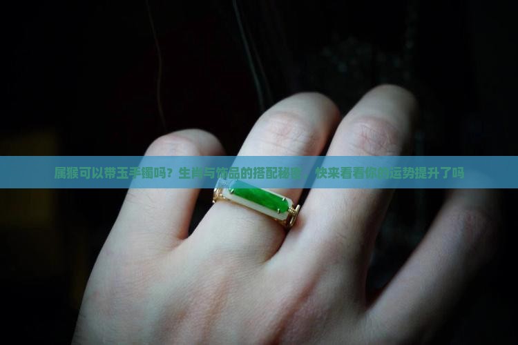 属猴可以带玉手镯吗？生肖与饰品的搭配秘密，快来看看你的运势提升了吗