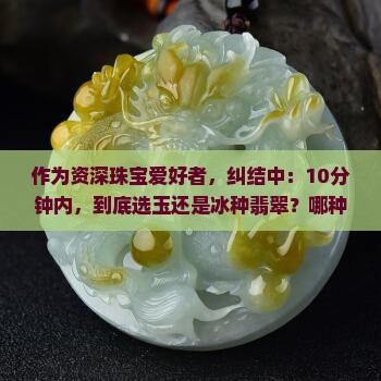 作为资深珠宝爱好者，纠结中：10分钟内，到底选玉还是冰种翡翠？哪种更适合日常佩戴？