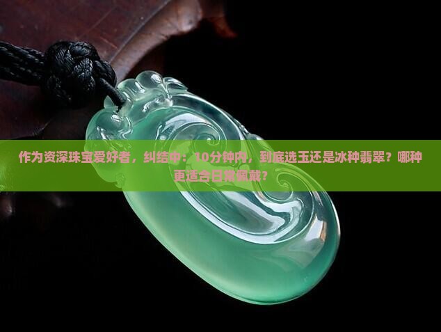 作为资深珠宝爱好者，纠结中：10分钟内，到底选玉还是冰种翡翠？哪种更适合日常佩戴？