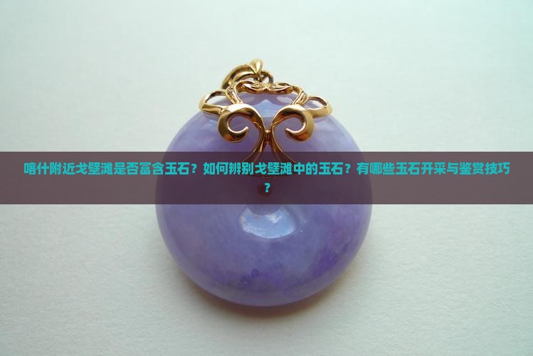 喀什附近戈壁滩是否富含玉石？如何辨别戈壁滩中的玉石？有哪些玉石开采与鉴赏技巧？