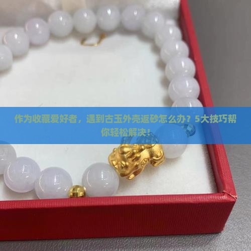 作为收藏爱好者，遇到古玉外壳返砂怎么办？5大技巧帮你轻松解决！