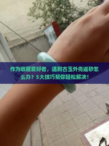 作为收藏爱好者，遇到古玉外壳返砂怎么办？5大技巧帮你轻松解决！