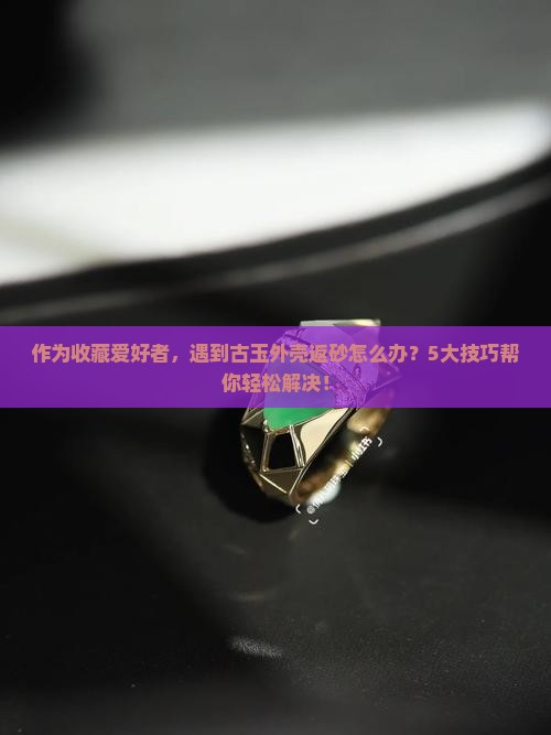 作为收藏爱好者，遇到古玉外壳返砂怎么办？5大技巧帮你轻松解决！