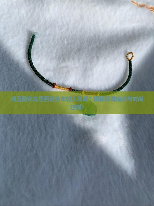 绿玉髓究竟是否适合年轻人佩戴？揭秘佩戴痛点与时尚热词！
