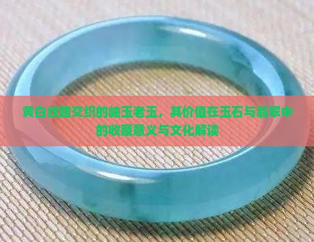 黄白纹路交织的岫玉老玉，其价值在玉石与翡翠中的收藏意义与文化解读