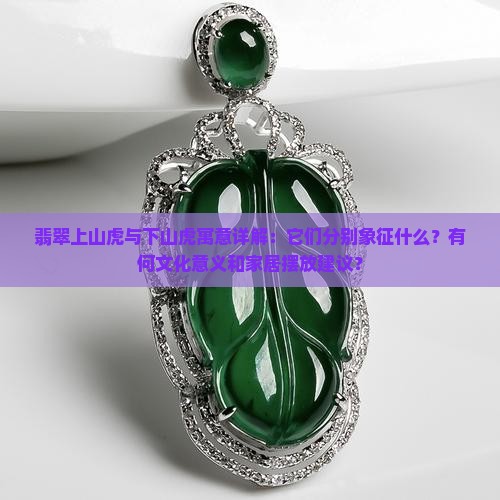 翡翠上山虎与下山虎寓意详解：它们分别象征什么？有何文化意义和家居摆放建议？