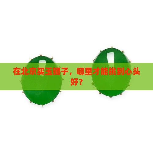 在北京买玉镯子，哪里才能挑到心头好？
