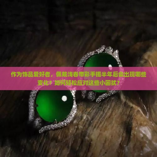 作为饰品爱好者，佩戴浅春带彩手镯半年后会出现哪些变化？如何轻松应对这些小困扰？