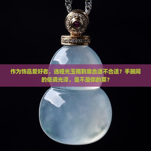 作为饰品爱好者，选哑光玉镯到底合适不合适？手腕间的低调光泽，是不是你的菜？