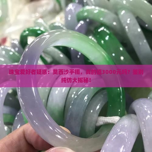 珠宝爱好者疑惑：莫西沙手镯，真的值3000元吗？鉴别纯仿大揭秘！