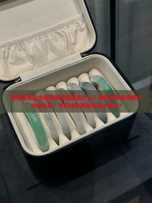 男性佩戴山水牌翡翠的寓意是什么？如何选择合适的山水牌翡翠？有何特殊寓意与风水讲究？