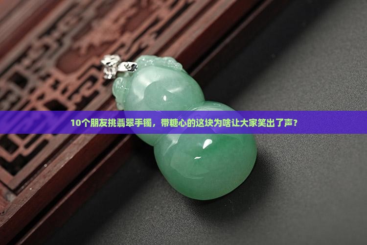 10个朋友挑翡翠手镯，带糖心的这块为啥让大家笑出了声？