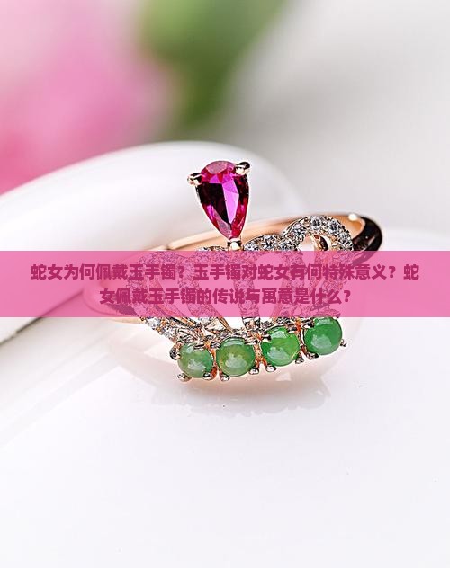 蛇女为何佩戴玉手镯？玉手镯对蛇女有何特殊意义？蛇女佩戴玉手镯的传说与寓意是什么？
