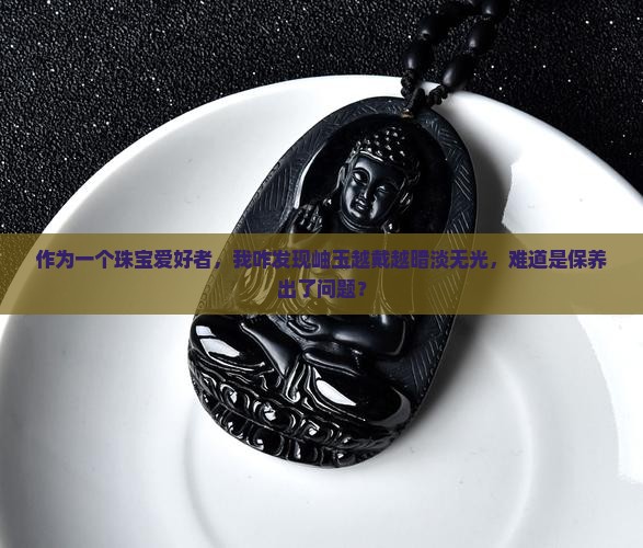 作为一个珠宝爱好者，我咋发现岫玉越戴越暗淡无光，难道是保养出了问题？