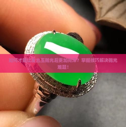 如何才能让金丝玉抛光后更加亮泽？掌握技巧解决抛光难题！