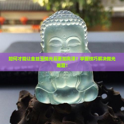 如何才能让金丝玉抛光后更加亮泽？掌握技巧解决抛光难题！