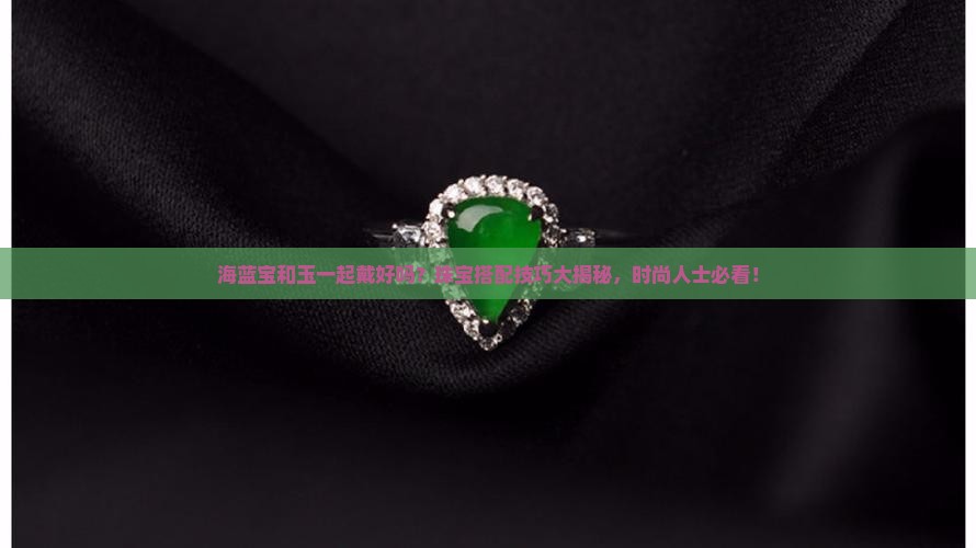 海蓝宝和玉一起戴好吗？珠宝搭配技巧大揭秘，时尚人士必看！