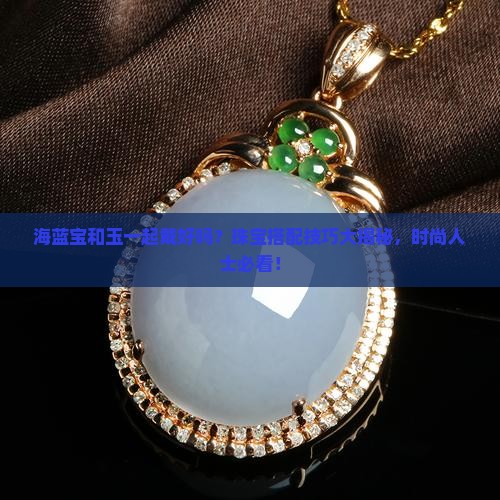 海蓝宝和玉一起戴好吗？珠宝搭配技巧大揭秘，时尚人士必看！
