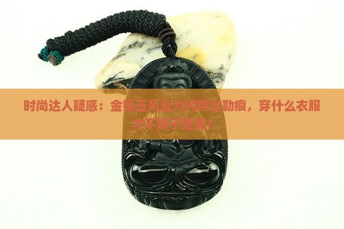 时尚达人疑惑：金镶玉吊坠为何带出勒痕，穿什么衣服才不脖子受罪？