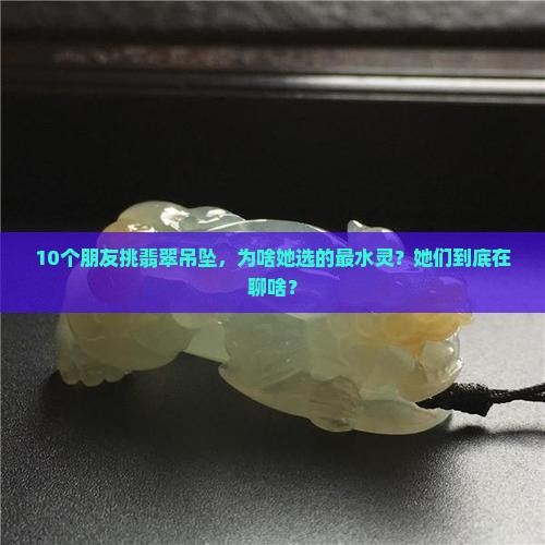 10个朋友挑翡翠吊坠，为啥她选的最水灵？她们到底在聊啥？