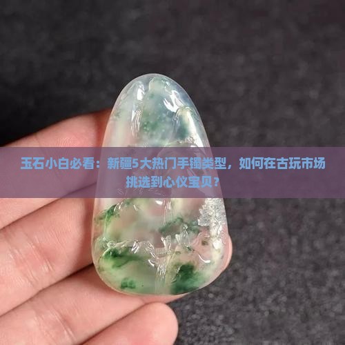 玉石小白必看：新疆5大热门手镯类型，如何在古玩市场挑选到心仪宝贝？
