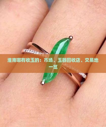 淮南哪有收玉的：市场、玉器回收店、交易地一览