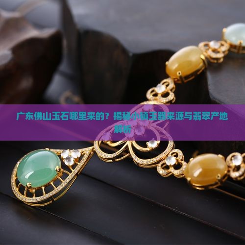 广东佛山玉石哪里来的？揭秘小镇玉器来源与翡翠产地解析