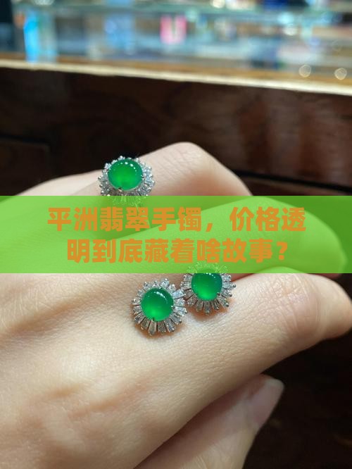 平洲翡翠手镯，价格透明到底藏着啥故事？