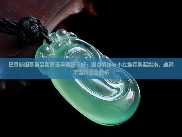 巴基斯坦基斯品质碧玉手镯好不好：坦白解析与小红推荐购买指南，迪拜手镯特点全解析