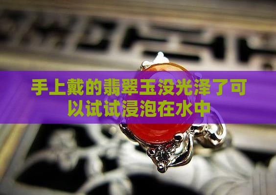 手上戴的翡翠玉没光泽了可以试试浸泡在水中