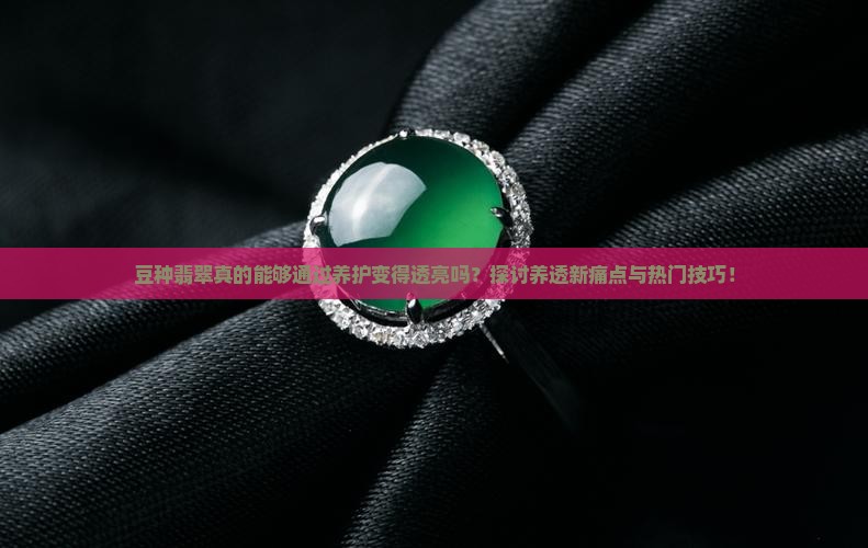 豆种翡翠真的能够通过养护变得透亮吗？探讨养透新痛点与热门技巧！