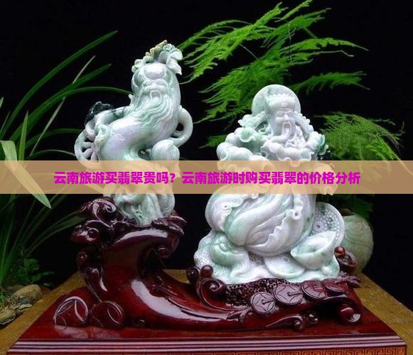 云南旅游买翡翠贵吗？云南旅游时购买翡翠的价格分析