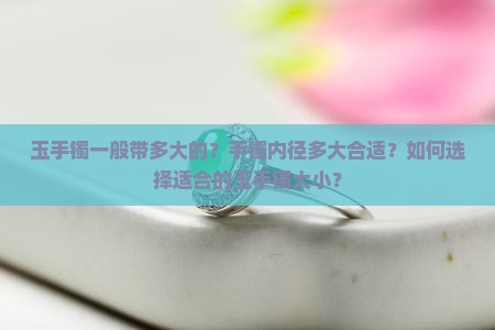 玉手镯一般带多大的？手镯内径多大合适？如何选择适合的玉手镯大小？