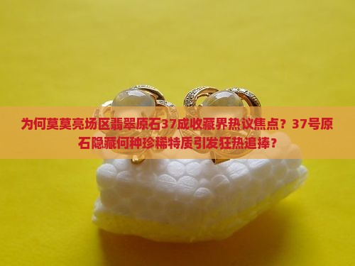 为何莫莫亮场区翡翠原石37成收藏界热议焦点？37号原石隐藏何种珍稀特质引发狂热追捧？
