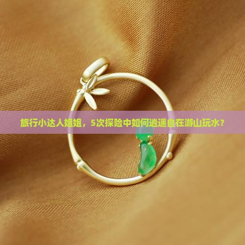 旅行小达人姐姐，5次探险中如何逍遥自在游山玩水？